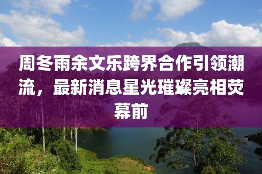 周冬雨余文樂跨界合作引領潮流，最新消息星光璀璨亮相熒幕前