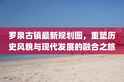 羅泉古鎮(zhèn)最新規(guī)劃圖，重塑歷史風(fēng)貌與現(xiàn)代發(fā)展的融合之旅