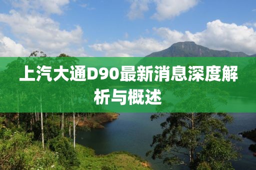 上汽大通D90最新消息深度解析與概述
