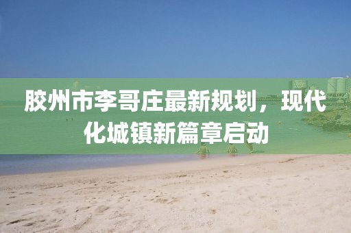 膠州市李哥莊最新規(guī)劃，現(xiàn)代化城鎮(zhèn)新篇章啟動(dòng)