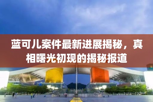 藍(lán)可兒案件最新進(jìn)展揭秘，真相曙光初現(xiàn)的揭秘報(bào)道