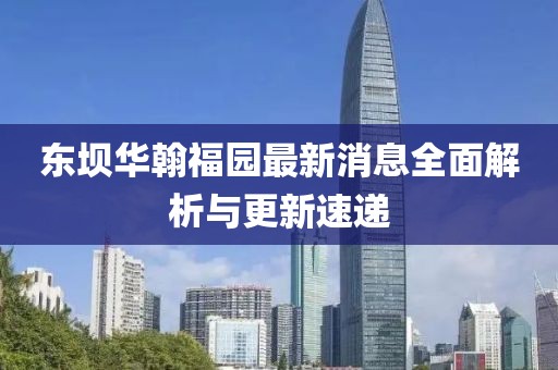 東壩華翰福園最新消息全面解析與更新速遞