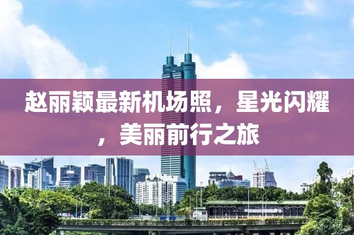 趙麗穎最新機(jī)場(chǎng)照，星光閃耀，美麗前行之旅