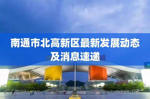 南通市北高新區(qū)最新發(fā)展動態(tài)及消息速遞