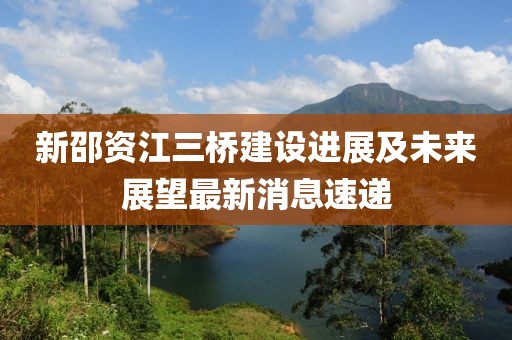 新邵資江三橋建設(shè)進(jìn)展及未來(lái)展望最新消息速遞
