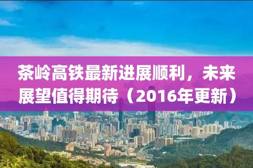 茶嶺高鐵最新進展順利，未來展望值得期待（2016年更新）
