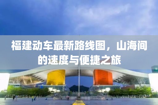福建動車最新路線圖，山海間的速度與便捷之旅