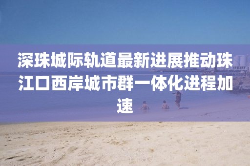 深珠城際軌道最新進(jìn)展推動珠江口西岸城市群一體化進(jìn)程加速