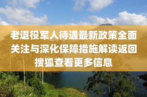 老退役軍人待遇最新政策全面關(guān)注與深化保障措施解讀返回搜狐查看更多信息