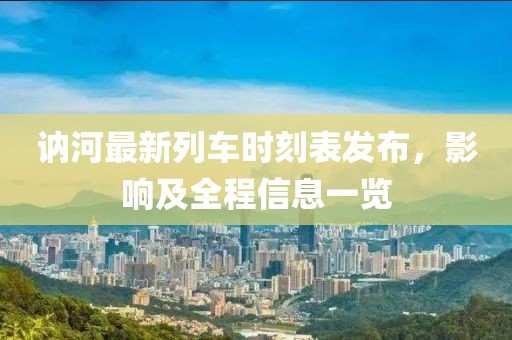 訥河最新列車時(shí)刻表發(fā)布，影響及全程信息一覽