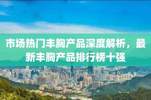 市場熱門豐胸產(chǎn)品深度解析，最新豐胸產(chǎn)品排行榜十強