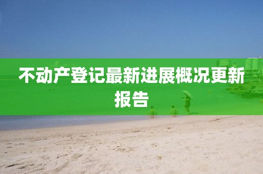 不動(dòng)產(chǎn)登記最新進(jìn)展概況更新報(bào)告