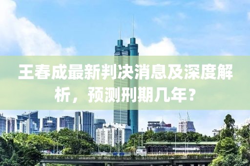 王春成最新判決消息及深度解析，預(yù)測(cè)刑期幾年？