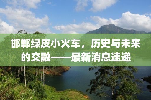 邯鄲綠皮小火車，歷史與未來(lái)的交融——最新消息速遞