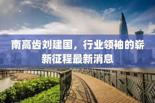 南高齒劉建國(guó)，行業(yè)領(lǐng)袖的嶄新征程最新消息