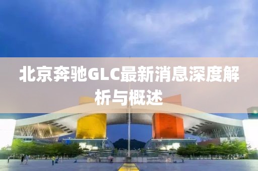 北京奔馳GLC最新消息深度解析與概述