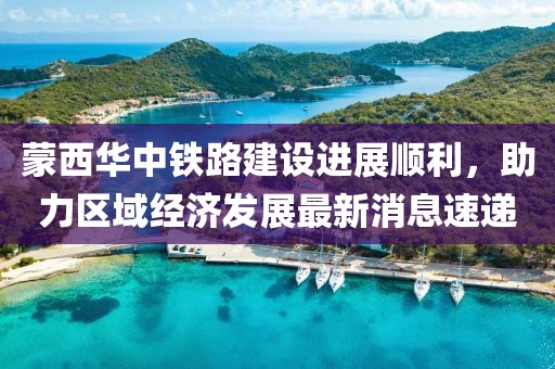 蒙西華中鐵路建設(shè)進(jìn)展順利，助力區(qū)域經(jīng)濟(jì)發(fā)展最新消息速遞