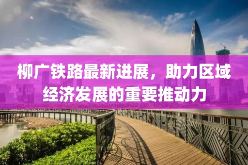 柳廣鐵路最新進(jìn)展，助力區(qū)域經(jīng)濟(jì)發(fā)展的重要推動(dòng)力