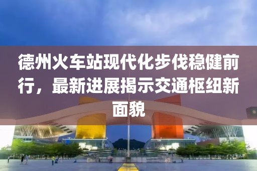 德州火車站現(xiàn)代化步伐穩(wěn)健前行，最新進(jìn)展揭示交通樞紐新面貌