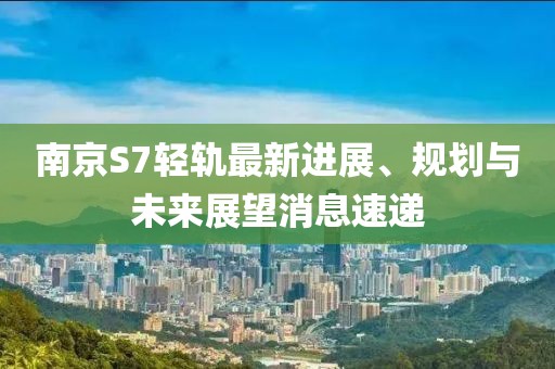 南京S7輕軌最新進(jìn)展、規(guī)劃與未來展望消息速遞