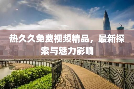熱久久免費(fèi)視頻精品，最新探索與魅力影響