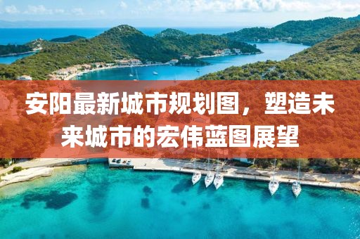 安陽最新城市規(guī)劃圖，塑造未來城市的宏偉藍(lán)圖展望