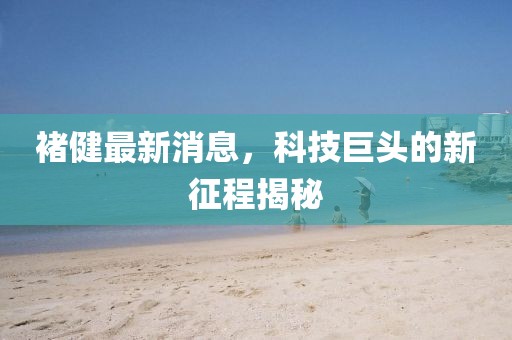 褚健最新消息，科技巨頭的新征程揭秘