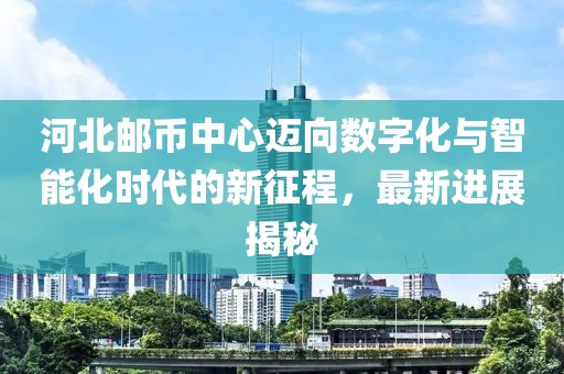 河北郵幣中心邁向數字化與智能化時代的新征程，最新進展揭秘