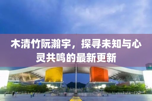 木清竹阮瀚宇，探尋未知與心靈共鳴的最新更新