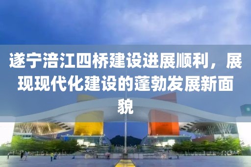 遂寧涪江四橋建設(shè)進(jìn)展順利，展現(xiàn)現(xiàn)代化建設(shè)的蓬勃發(fā)展新面貌