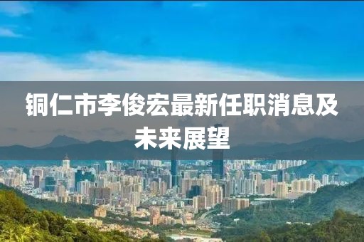 銅仁市李俊宏最新任職消息及未來展望