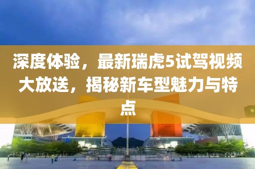 深度體驗(yàn)，最新瑞虎5試駕視頻大放送，揭秘新車型魅力與特點(diǎn)