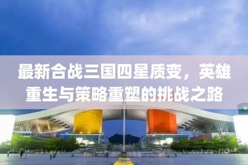 最新合戰(zhàn)三國(guó)四星質(zhì)變，英雄重生與策略重塑的挑戰(zhàn)之路