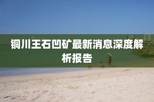 銅川王石凹礦最新消息深度解析報(bào)告