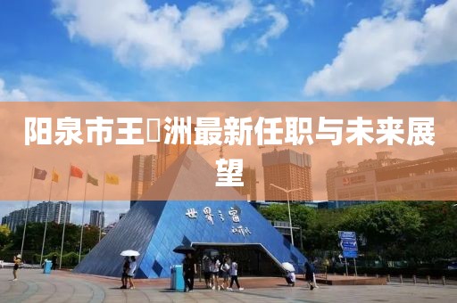 陽(yáng)泉市王湜洲最新任職與未來(lái)展望