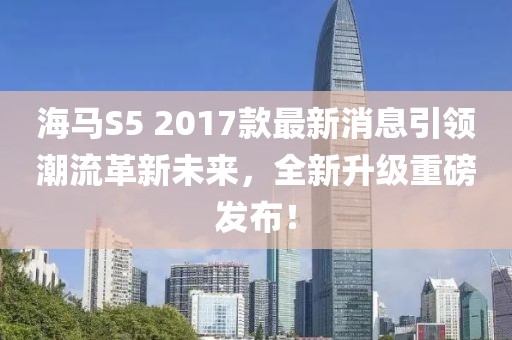 海馬S5 2017款最新消息引領(lǐng)潮流革新未來，全新升級重磅發(fā)布！