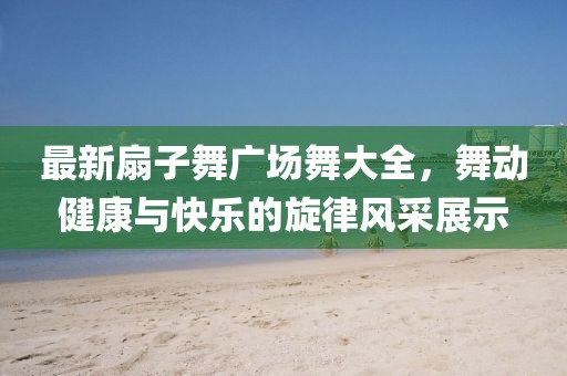 最新扇子舞廣場舞大全，舞動健康與快樂的旋律風采展示