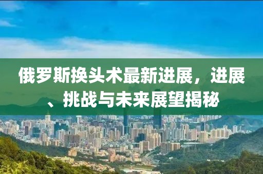 俄羅斯換頭術(shù)最新進展，進展、挑戰(zhàn)與未來展望揭秘