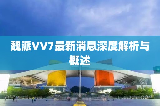 魏派VV7最新消息深度解析與概述