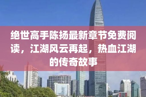 絕世高手陳揚最新章節(jié)免費閱讀，江湖風(fēng)云再起，熱血江湖的傳奇故事