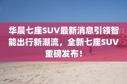 華晨七座SUV最新消息引領智能出行新潮流，全新七座SUV重磅發(fā)布！