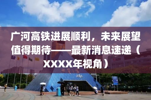 廣河高鐵進展順利，未來展望值得期待——最新消息速遞（XXXX年視角）