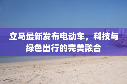 立馬最新發(fā)布電動車，科技與綠色出行的完美融合