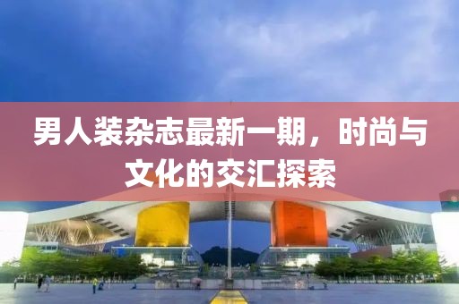 男人裝雜志最新一期，時(shí)尚與文化的交匯探索