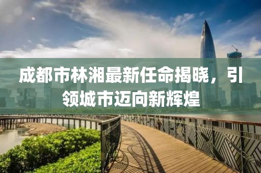 成都市林湘最新任命揭曉，引領(lǐng)城市邁向新輝煌