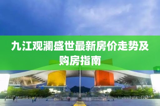 九江觀瀾盛世最新房?jī)r(jià)走勢(shì)及購(gòu)房指南