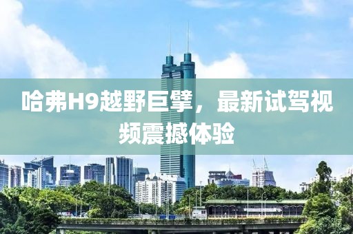 哈弗H9越野巨擘，最新試駕視頻震撼體驗(yàn)