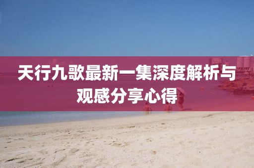 天行九歌最新一集深度解析與觀感分享心得
