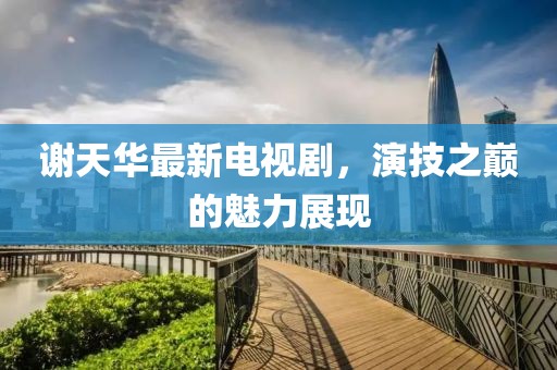 謝天華最新電視劇，演技之巔的魅力展現(xiàn)