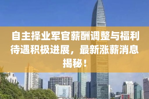 自主擇業(yè)軍官薪酬調(diào)整與福利待遇積極進(jìn)展，最新漲薪消息揭秘！